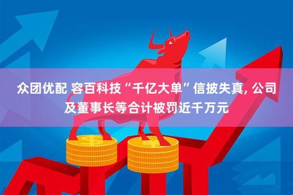 众团优配 容百科技“千亿大单”信披失真, 公司及董事长等合计被罚近千万元