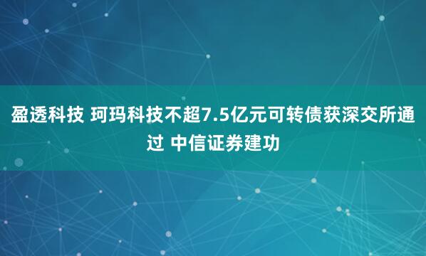 盈透科技 珂玛科技不超7.5亿元可转债获深交所通过 中信证券建功