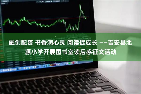 融创配资 书香润心灵 阅读促成长 ——吉安县北源小学开展图书室读后感征文活动