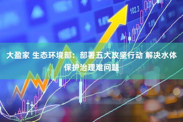 大盈家 生态环境部：部署五大攻坚行动 解决水体保护治理难问题