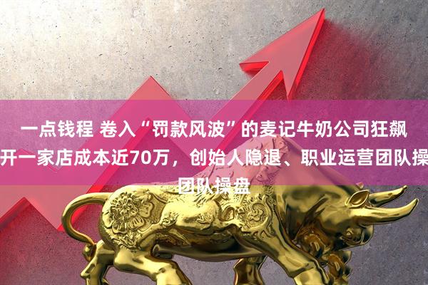 一点钱程 卷入“罚款风波”的麦记牛奶公司狂飙：开一家店成本近70万，创始人隐退、职业运营团队操盘