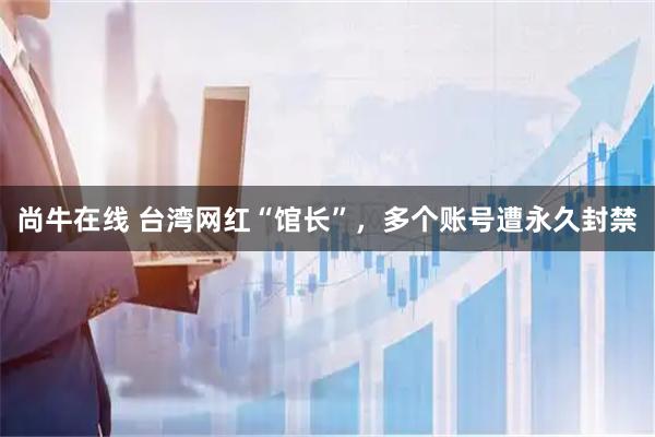 尚牛在线 台湾网红“馆长”，多个账号遭永久封禁
