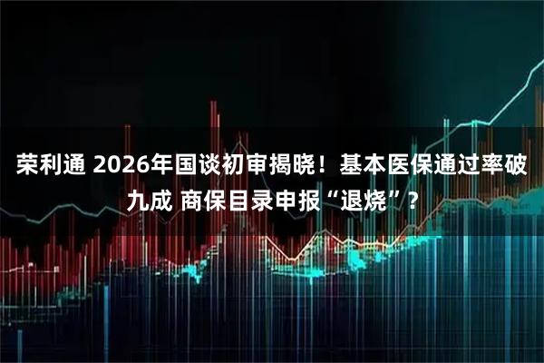 荣利通 2026年国谈初审揭晓！基本医保通过率破九成 商保目录申报“退烧”？